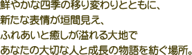 鮮やかな四季の移り変わりとともに、新たな表情が垣間見え、ふれあいと癒しが溢れる大地であなたの大切な人と成長の物語を紡ぐ場所。