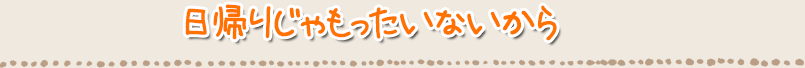 日帰りじゃもったいないから